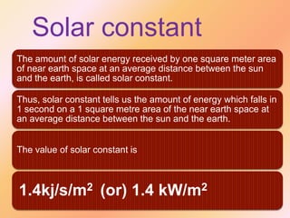 Solar constant
The amount of solar energy received by one square meter area
of near earth space at an average distance between the sun
and the earth, is called solar constant.

Thus, solar constant tells us the amount of energy which falls in
1 second on a 1 square metre area of the near earth space at
an average distance between the sun and the earth.
The value of solar constant is

1.4kj/s/m2 (or) 1.4 kW/m2

 