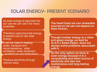 SOLAR ENERGY- PRESENT SCENARIO
As solar energy is abundant for
our use we can use it for many
purposes.
Therefore capturing heat energy
is easiest way to use solar
energy
It can be used to heating
water, transport and
reconnaissance, solar
ventilation, water treatment
, architecture and horticulture .
Produce electricity through
various ways

The fossil fuels are non renewable
sources so we can not depend on
them forever.
Though nuclear energy is a clean
and green energy ,as said by
Dr.A.P.J Abdul Kalam, there are
always some problems associated
with it.

So the only option we have is
solar energy because it is a
nonpolluting and silent source of
electricity and also low
maintenance and long lasting
energy.

 