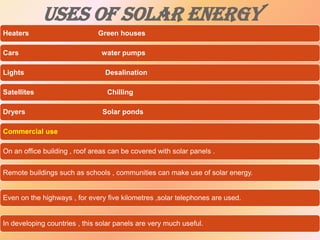 USES OF SOLAR ENERGY
Heaters
Cars

Green houses
water pumps

Lights

Desalination

Satellites

Chilling

Dryers

Solar ponds

Commercial use
On an office building , roof areas can be covered with solar panels .
Remote buildings such as schools , communities can make use of solar energy.

Even on the highways , for every five kilometres ,solar telephones are used.

In developing countries , this solar panels are very much useful.

 