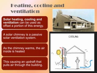 Heating, cooling and
ventilation
Solar heating, cooling and
ventilation can be used as
offset a portion of this energy.
A solar chimney is a passive
solar ventilation system.
As the chimney warms, the air
inside is heated

This causing an updraft that
pulls air through the building.

 