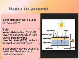 Water treatment
Solar distillation can be used
to make saline.
Solar
water disinfection (SODIS)
involves exposing water-filled
plastic polyethylene
terephthalate (PET) bottles to
sunlight for several hours
Solar energy may be used in a
water stabilisation pond to
treat waste water.

 