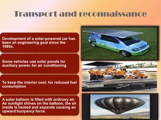 Transport and reconnaissance

Development of a solar-powered car has
been an engineering goal since the
1980s.

Some vehicles use solar panels for
auxiliary power, for air conditioning

To keep the interior cool, for reduced fuel
consumption

A solar balloon is filled with ordinary air.
As sunlight shines on the balloon, the air
inside is heated and expands causing an
upward buoyancy force.

 