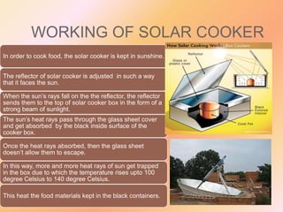 WORKING OF SOLAR COOKER
In order to cook food, the solar cooker is kept in sunshine.
The reflector of solar cooker is adjusted in such a way
that it faces the sun.
When the sun’s rays fall on the the reflector, the reflector
sends them to the top of solar cooker box in the form of a
strong beam of sunlight.

The sun’s heat rays pass through the glass sheet cover
and get absorbed by the black inside surface of the
cooker box.
Once the heat rays absorbed, then the glass sheet
doesn’t allow them to escape.
In this way, more and more heat rays of sun get trapped
in the box due to which the temperature rises upto 100
degree Celsius to 140 degree Celsius.
This heat the food materials kept in the black containers.

 