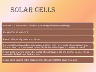 SOLAR CELLS
Solar cell is a device which converts solar energy into electrical energy.
SOLAR CELL IS MADE OF:
A solar cell is usually made from silicon.
A simple solar cell consists of sandwich of a silicon- boron layer and a silicon- arsenic layer .
The amount of boron and arsenic present in the two silicon layers is however very small.
A small piece of wire is soldered at the top of upper layer of cell and another piece of wire is
soldered at the bottom of the lower layer..
A solar cell is covered with a glass cover or transparent plastic cover protection.

 