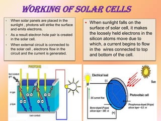 WORKING OF SOLAR CELLS
•

When solar panels are placed in the
sunlight , photons will strike the surface
and emits electrons.

•

As a result electron hole pair is created
in the solar cell.

•

When external circuit is connected to
the solar cell , electrons flow in the
circuit and the current is generated.

 When sunlight falls on the

surface of solar cell, it makes
the loosely held electrons in the
silicon atoms move due to
which, a current begins to flow
in the wires connected to top
and bottom of the cell.

 