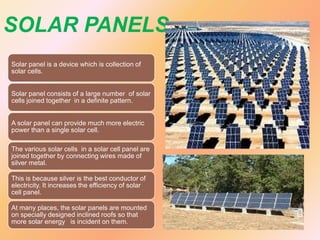 SOLAR PANELS
Solar panel is a device which is collection of
solar cells.
Solar panel consists of a large number of solar
cells joined together in a definite pattern.
A solar panel can provide much more electric
power than a single solar cell.
The various solar cells in a solar cell panel are
joined together by connecting wires made of
silver metal.

This is because silver is the best conductor of
electricity. It increases the efficiency of solar
cell panel.
At many places, the solar panels are mounted
on specially designed inclined roofs so that
more solar energy is incident on them.

 