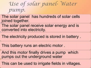 Use of solar panel- Water
pump.
The solar panel has hundreds of solar cells
joined together.
The solar panel receive solar energy and is
converted into electricity.
The electricity produced is stored in battery .
This battery runs an electric motor .
And this motor finally drives a pump which
pumps out the underground water
This can be used to irrigate fields in villages.

 