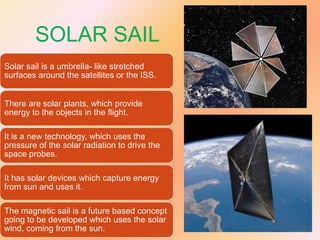 SOLAR SAIL
Solar sail is a umbrella- like stretched
surfaces around the satellites or the ISS.
There are solar plants, which provide
energy to the objects in the flight.
It is a new technology, which uses the
pressure of the solar radiation to drive the
space probes.
It has solar devices which capture energy
from sun and uses it.
The magnetic sail is a future based concept
going to be developed which uses the solar
wind, coming from the sun.

 
