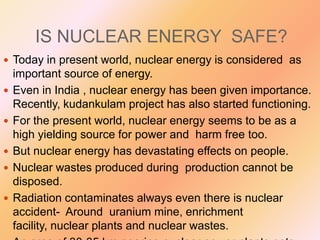 IS NUCLEAR ENERGY SAFE?
 Today in present world, nuclear energy is considered as







important source of energy.
Even in India , nuclear energy has been given importance.
Recently, kudankulam project has also started functioning.
For the present world, nuclear energy seems to be as a
high yielding source for power and harm free too.
But nuclear energy has devastating effects on people.
Nuclear wastes produced during production cannot be
disposed.
Radiation contaminates always even there is nuclear
accident- Around uranium mine, enrichment
facility, nuclear plants and nuclear wastes.

 