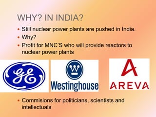 WHY? IN INDIA?
 Still nuclear power plants are pushed in India.
 Why?
 Profit for MNC’S who will provide reactors to

nuclear power plants

 Commisions for politicians, scientists and

intellectuals

 