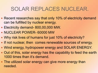 SOLAR REPLACES NUCLEAR.
 Recent researches say that only 10% of electricity demand









can be fulfilled by nuclear energy.
Electricity demand- 800,00,000 MW.
NUCLEAR POWER- 60000 MW
Why risk lives of humans for just 10% of electricity?
If not nuclear, then comes renewable sources of energy.
Wind energy, hydropower energy and SOLAR ENERGY.
Out of this, solar energy has the capability to feed the earth
1000 times than it’s demand.
The utilized solar energy can give more energy than
needed.

 