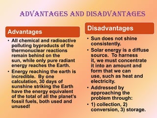 Advantages and Disadvantages
Advantages
• All chemical and radioactive
polluting byproducts of the
thermonuclear reactions
remain behind on the
sun, while only pure radiant
energy reaches the Earth.
• Energy reaching the earth is
incredible. By one
calculation, 30 days of
sunshine striking the Earth
have the energy equivalent
of the total of all the planet’s
fossil fuels, both used and
unused!

Disadvantages
• Sun does not shine
consistently.
• Solar energy is a diffuse
source. To harness
it, we must concentrate
it into an amount and
form that we can
use, such as heat and
electricity.
• Addressed by
approaching the
problem through:
• 1) collection, 2)
conversion, 3) storage.

 
