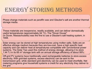 ENERGY STORING METHODS
Phase change materials such as paraffin wax and Glauber's salt are another thermal
storage media.

These materials are inexpensive, readily available, and can deliver domestically
useful temperatures (approximately 64 °C). The "Dover House"
(in Dover, Massachusetts) was the first to use a Glauber's salt heating system, in
1948.

Solar energy can be stored at high temperatures using molten salts. Salts are an
effective storage medium because they are low-cost, have a high specific heat
capacity and can deliver heat at temperatures compatible with conventional power
systems. The Solar Two used this method of energy storage, allowing it to store
1.44 TJ in its 68 m3 storage tank with an annual storage efficiency of about 99%.[
Off-grid PV systems have traditionally used rechargeable batteries to store excess
electricity. With grid-tied systems, excess electricity can be sent to the
transmission grid, while standard grid electricity can be used to meet shortfalls. Net
metering programs give household systems a credit for any electricity they deliver to
the grid

 