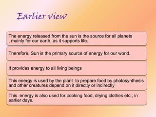 Earlier view
The energy released from the sun is the source for all planets
, mainly for our earth, as it supports life.
Therefore, Sun is the primary source of energy for our world.
It provides energy to all living beings
This energy is used by the plant to prepare food by photosynthesis
and other creatures depend on it directly or indirectly
This energy is also used for cooking food, drying clothes etc:, in
earlier days.

 