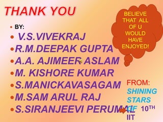  BY:

BELIEVE
THAT ALL
OF U
WOULD
HAVE
ENJOYED!

 V.S.VIVEKRAJ
R.M.DEEPAK GUPTA
A.A. AJIMEER ASLAM
M. KISHORE KUMAR
S.MANICKAVASAGAM FROM:
SHINING
M.SAM ARUL RAJ
STARS
OF 10TH
S.SIRANJEEVI PERUMAL
IIT

 