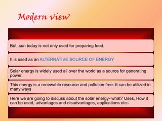 Modern view
But, sun today is not only used for preparing food.
It is used as an ALTERNATIVE SOURCE OF ENERGY
Solar energy is widely used all over the world as a source for generating
power.
This energy is a renewable resource and pollution free. It can be utilized in
many ways
Here we are going to discuss about the solar energy- what? Uses, How it
can be used, advantages and disadvantages, applications etc:-

 