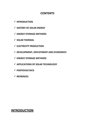 CONTENTS
 INTRODUCTION
 HISTORY OF SOLAR ENERGY
 ENERGY STORAGE METHODS
 SOLAR THERMAL
 ELECTRICITY PRODUCTION
 DEVELOPMENT, DEPLOYMENT AND ECONOMICS
 ENERGY STORAGE METHODS
 APPLICATIONS OF SOLAR TECHNOLOGY
 PHOTOVOLTAICS
 REFRENCES

INTRODUCTION

 