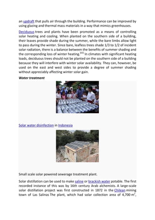 an updraft that pulls air through the building. Performance can be improved by
using glazing and thermal mass materials in a way that mimics greenhouses.
Deciduous trees and plants have been promoted as a means of controlling
solar heating and cooling. When planted on the southern side of a building,
their leaves provide shade during the summer, while the bare limbs allow light
to pass during the winter. Since bare, leafless trees shade 1/3 to 1/2 of incident
solar radiation, there is a balance between the benefits of summer shading and
the corresponding loss of winter heating.[63] In climates with significant heating
loads, deciduous trees should not be planted on the southern side of a building
because they will interfere with winter solar availability. They can, however, be
used on the east and west sides to provide a degree of summer shading
without appreciably affecting winter solar gain.
Water treatment

Solar water disinfection in Indonesia

Small scale solar powered sewerage treatment plant.
Solar distillation can be used to make saline or brackish water potable. The first
recorded instance of this was by 16th century Arab alchemists. A large-scale
solar distillation project was first constructed in 1872 in the Chilean mining
town of Las Salinas The plant, which had solar collection area of 4,700 m2,

 