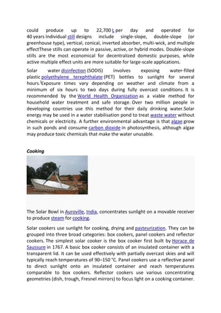 could produce up to 22,700 L per day and operated for
40 years Individual still designs include single-slope, double-slope (or
greenhouse type), vertical, conical, inverted absorber, multi-wick, and multiple
effectThese stills can operate in passive, active, or hybrid modes. Double-slope
stills are the most economical for decentralized domestic purposes, while
active multiple effect units are more suitable for large-scale applications.
Solar
water disinfection (SODIS)
involves
exposing
water-filled
plastic polyethylene terephthalate (PET) bottles to sunlight for several
hours.]Exposure times vary depending on weather and climate from a
minimum of six hours to two days during fully overcast conditions. It is
recommended by the World Health Organization as a viable method for
household water treatment and safe storage. Over two million people in
developing countries use this method for their daily drinking water.Solar
energy may be used in a water stabilisation pond to treat waste water without
chemicals or electricity. A further environmental advantage is that algae grow
in such ponds and consume carbon dioxide in photosynthesis, although algae
may produce toxic chemicals that make the water unusable.
Cooking

The Solar Bowl in Auroville, India, concentrates sunlight on a movable receiver
to produce steam for cooking.
Solar cookers use sunlight for cooking, drying and pasteurization. They can be
grouped into three broad categories: box cookers, panel cookers and reflector
cookers. The simplest solar cooker is the box cooker first built by Horace de
Saussure in 1767. A basic box cooker consists of an insulated container with a
transparent lid. It can be used effectively with partially overcast skies and will
typically reach temperatures of 90–150 °C. Panel cookers use a reflective panel
to direct sunlight onto an insulated container and reach temperatures
comparable to box cookers. Reflector cookers use various concentrating
geometries (dish, trough, Fresnel mirrors) to focus light on a cooking container.

 