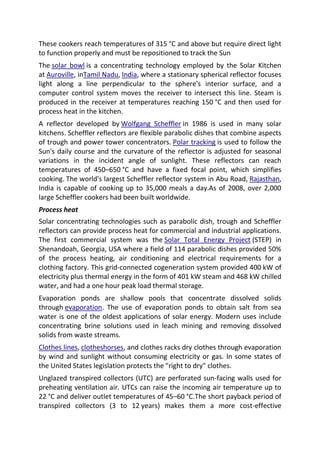 These cookers reach temperatures of 315 °C and above but require direct light
to function properly and must be repositioned to track the Sun
The solar bowl is a concentrating technology employed by the Solar Kitchen
at Auroville, inTamil Nadu, India, where a stationary spherical reflector focuses
light along a line perpendicular to the sphere's interior surface, and a
computer control system moves the receiver to intersect this line. Steam is
produced in the receiver at temperatures reaching 150 °C and then used for
process heat in the kitchen.
A reflector developed by Wolfgang Scheffler in 1986 is used in many solar
kitchens. Scheffler reflectors are flexible parabolic dishes that combine aspects
of trough and power tower concentrators. Polar tracking is used to follow the
Sun's daily course and the curvature of the reflector is adjusted for seasonal
variations in the incident angle of sunlight. These reflectors can reach
temperatures of 450–650 °C and have a fixed focal point, which simplifies
cooking. The world's largest Scheffler reflector system in Abu Road, Rajasthan,
India is capable of cooking up to 35,000 meals a day.As of 2008, over 2,000
large Scheffler cookers had been built worldwide.
Process heat
Solar concentrating technologies such as parabolic dish, trough and Scheffler
reflectors can provide process heat for commercial and industrial applications.
The first commercial system was the Solar Total Energy Project (STEP) in
Shenandoah, Georgia, USA where a field of 114 parabolic dishes provided 50%
of the process heating, air conditioning and electrical requirements for a
clothing factory. This grid-connected cogeneration system provided 400 kW of
electricity plus thermal energy in the form of 401 kW steam and 468 kW chilled
water, and had a one hour peak load thermal storage.
Evaporation ponds are shallow pools that concentrate dissolved solids
through evaporation. The use of evaporation ponds to obtain salt from sea
water is one of the oldest applications of solar energy. Modern uses include
concentrating brine solutions used in leach mining and removing dissolved
solids from waste streams.
Clothes lines, clotheshorses, and clothes racks dry clothes through evaporation
by wind and sunlight without consuming electricity or gas. In some states of
the United States legislation protects the "right to dry" clothes.
Unglazed transpired collectors (UTC) are perforated sun-facing walls used for
preheating ventilation air. UTCs can raise the incoming air temperature up to
22 °C and deliver outlet temperatures of 45–60 °C.The short payback period of
transpired collectors (3 to 12 years) makes them a more cost-effective

 