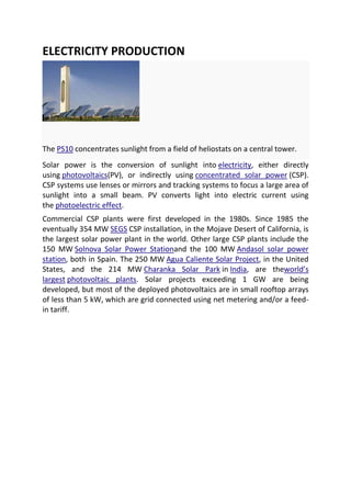 ELECTRICITY PRODUCTION

The PS10 concentrates sunlight from a field of heliostats on a central tower.
Solar power is the conversion of sunlight into electricity, either directly
using photovoltaics(PV), or indirectly using concentrated solar power (CSP).
CSP systems use lenses or mirrors and tracking systems to focus a large area of
sunlight into a small beam. PV converts light into electric current using
the photoelectric effect.
Commercial CSP plants were first developed in the 1980s. Since 1985 the
eventually 354 MW SEGS CSP installation, in the Mojave Desert of California, is
the largest solar power plant in the world. Other large CSP plants include the
150 MW Solnova Solar Power Stationand the 100 MW Andasol solar power
station, both in Spain. The 250 MW Agua Caliente Solar Project, in the United
States, and the 214 MW Charanka Solar Park in India, are theworld’s
largest photovoltaic plants. Solar projects exceeding 1 GW are being
developed, but most of the deployed photovoltaics are in small rooftop arrays
of less than 5 kW, which are grid connected using net metering and/or a feedin tariff.

 
