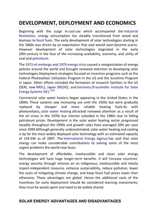 DEVELOPMENT, DEPLOYMENT AND ECONOMICS
Beginning with the surge in coal use which accompanied the Industrial
Revolution, energy consumption has steadily transitioned from wood and
biomass to fossil fuels. The early development of solar technologies starting in
the 1860s was driven by an expectation that coal would soon become scarce.
However development of solar technologies stagnated in the early
20th century in the face of the increasing availability, economy, and utility of
coal and petroleum.
The 1973 oil embargo and 1979 energy crisis caused a reorganization of energy
policies around the world and brought renewed attention to developing solar
technologies Deployment strategies focused on incentive programs such as the
Federal Photovoltaic Utilization Program in the US and the Sunshine Program
in Japan. Other efforts included the formation of research facilities in the US
(SERI, now NREL), Japan (NEDO), and Germany (Fraunhofer Institute for Solar
Energy Systems ISE).[110]
Commercial solar water heaters began appearing in the United States in the
1890s. These systems saw increasing use until the 1920s but were gradually
replaced by cheaper and more reliable heating fuels As with
photovoltaics, solar water heating attracted renewed attention as a result of
the oil crises in the 1970s but interest subsided in the 1980s due to falling
petroleum prices. Development in the solar water heating sector progressed
steadily throughout the 1990s and growth rates have averaged 20% per year
since 1999.Although generally underestimated, solar water heating and cooling
is by far the most widely deployed solar technology with an estimated capacity
of 154 GW as of 2007. The International Energy Agency has said that solar
energy can make considerable contributions to solving some of the most
urgent problems the world now faces:
The development of affordable, inexhaustible and clean solar energy
technologies will have huge longer-term benefits. It will increase countries’
energy security through reliance on an indigenous, inexhaustible and mostly
import-independent resource, enhance sustainability, reduce pollution, lower
the costs of mitigating climate change, and keep fossil fuel prices lower than
otherwise. These advantages are global. Hence the additional costs of the
incentives for early deployment should be considered learning investments;
they must be wisely spent and need to be widely shared.

SOLAR ENERGY ADVANTAGES AND DISADVANTAGES

 