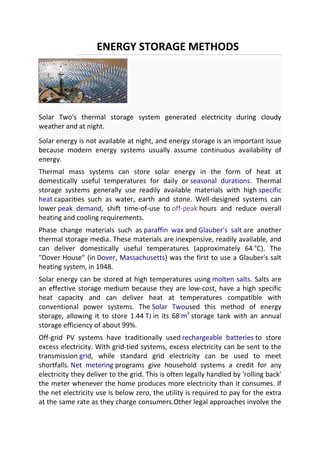 ENERGY STORAGE METHODS

Solar Two's thermal storage system generated electricity during cloudy
weather and at night.
Solar energy is not available at night, and energy storage is an important issue
because modern energy systems usually assume continuous availability of
energy.
Thermal mass systems can store solar energy in the form of heat at
domestically useful temperatures for daily or seasonal durations. Thermal
storage systems generally use readily available materials with high specific
heat capacities such as water, earth and stone. Well-designed systems can
lower peak demand, shift time-of-use to off-peak hours and reduce overall
heating and cooling requirements.
Phase change materials such as paraffin wax and Glauber's salt are another
thermal storage media. These materials are inexpensive, readily available, and
can deliver domestically useful temperatures (approximately 64 °C). The
"Dover House" (in Dover, Massachusetts) was the first to use a Glauber's salt
heating system, in 1948.
Solar energy can be stored at high temperatures using molten salts. Salts are
an effective storage medium because they are low-cost, have a high specific
heat capacity and can deliver heat at temperatures compatible with
conventional power systems. The Solar Twoused this method of energy
storage, allowing it to store 1.44 TJ in its 68 m3 storage tank with an annual
storage efficiency of about 99%.
Off-grid PV systems have traditionally used rechargeable batteries to store
excess electricity. With grid-tied systems, excess electricity can be sent to the
transmission grid, while standard grid electricity can be used to meet
shortfalls. Net metering programs give household systems a credit for any
electricity they deliver to the grid. This is often legally handled by 'rolling back'
the meter whenever the home produces more electricity than it consumes. If
the net electricity use is below zero, the utility is required to pay for the extra
at the same rate as they charge consumers.Other legal approaches involve the

 