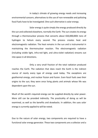 In today's climate of growing energy needs and increasing
environmental concern, alternatives to the use of non-renewable and polluting
fossil fuels have to be investigated. One such alternative is solar energy.
Solar energy is quite simply the energy produced directly by
the sun and collected elsewhere, normally the Earth. The sun creates its energy
through a thermonuclear process that converts about 650,000,0001 tons of
hydrogen to helium every second. The process creates heat and
electromagnetic radiation. The heat remains in the sun and is instrumental in
maintaining the thermonuclear reaction. The electromagnetic radiation
(including visible light, infra-red light, and ultra-violet radiation) streams out
into space in all directions.
Only a very small fraction of the total radiation produced
reaches the Earth. The radiation that does reach the Earth is the indirect
source of nearly every type of energy used today. The exceptions are
geothermal energy, and nuclear fission and fusion. Even fossil fuels owe their
origins to the sun; they were once living plants and animals whose life was
dependent upon the sun.

Much of the world's required energy can be supplied directly by solar power.
More still can be provided indirectly. The practicality of doing so will be
examined, as well as the benefits and drawbacks. In addition, the uses solar
energy is currently applied to will be noted.

Due to the nature of solar energy, two components are required to have a
functional solar energy generator. These two components are a collector and a

 
