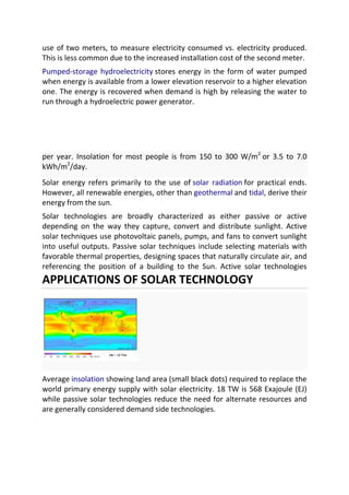 use of two meters, to measure electricity consumed vs. electricity produced.
This is less common due to the increased installation cost of the second meter.
Pumped-storage hydroelectricity stores energy in the form of water pumped
when energy is available from a lower elevation reservoir to a higher elevation
one. The energy is recovered when demand is high by releasing the water to
run through a hydroelectric power generator.

per year. Insolation for most people is from 150 to 300 W/m2 or 3.5 to 7.0
kWh/m2/day.
Solar energy refers primarily to the use of solar radiation for practical ends.
However, all renewable energies, other than geothermal and tidal, derive their
energy from the sun.
Solar technologies are broadly characterized as either passive or active
depending on the way they capture, convert and distribute sunlight. Active
solar techniques use photovoltaic panels, pumps, and fans to convert sunlight
into useful outputs. Passive solar techniques include selecting materials with
favorable thermal properties, designing spaces that naturally circulate air, and
referencing the position of a building to the Sun. Active solar technologies

APPLICATIONS OF SOLAR TECHNOLOGY

Average insolation showing land area (small black dots) required to replace the
world primary energy supply with solar electricity. 18 TW is 568 Exajoule (EJ)
while passive solar technologies reduce the need for alternate resources and
are generally considered demand side technologies.

 