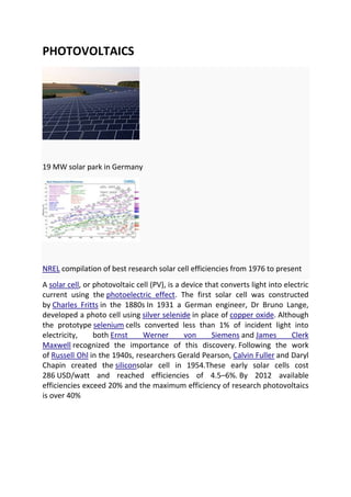 PHOTOVOLTAICS

19 MW solar park in Germany

NREL compilation of best research solar cell efficiencies from 1976 to present
A solar cell, or photovoltaic cell (PV), is a device that converts light into electric
current using the photoelectric effect. The first solar cell was constructed
by Charles Fritts in the 1880s In 1931 a German engineer, Dr Bruno Lange,
developed a photo cell using silver selenide in place of copper oxide. Although
the prototype selenium cells converted less than 1% of incident light into
electricity,
both Ernst
Werner
von
Siemens and James
Clerk
Maxwell recognized the importance of this discovery. Following the work
of Russell Ohl in the 1940s, researchers Gerald Pearson, Calvin Fuller and Daryl
Chapin created the siliconsolar cell in 1954.These early solar cells cost
286 USD/watt and reached efficiencies of 4.5–6%. By 2012 available
efficiencies exceed 20% and the maximum efficiency of research photovoltaics
is over 40%

 