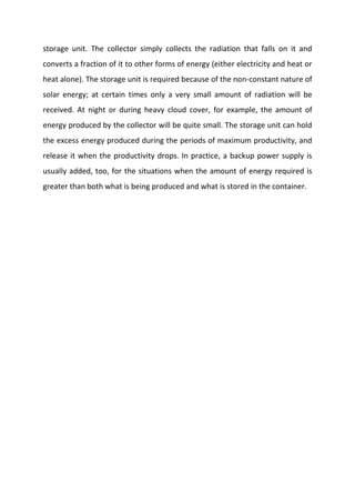 storage unit. The collector simply collects the radiation that falls on it and
converts a fraction of it to other forms of energy (either electricity and heat or
heat alone). The storage unit is required because of the non-constant nature of
solar energy; at certain times only a very small amount of radiation will be
received. At night or during heavy cloud cover, for example, the amount of
energy produced by the collector will be quite small. The storage unit can hold
the excess energy produced during the periods of maximum productivity, and
release it when the productivity drops. In practice, a backup power supply is
usually added, too, for the situations when the amount of energy required is
greater than both what is being produced and what is stored in the container.

 