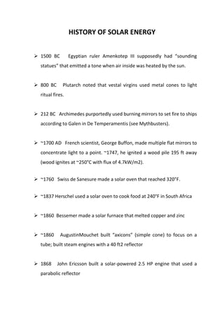 HISTORY OF SOLAR ENERGY
 1500 BC

Egyptian ruler Amenkotep III supposedly had “sounding

statues” that emitted a tone when air inside was heated by the sun.

 800 BC

Plutarch noted that vestal virgins used metal cones to light

ritual fires.

 212 BC Archimedes purportedly used burning mirrors to set fire to ships
according to Galen in De Temperamentis (see Mythbusters).

 ~1700 AD French scientist, George Buffon, made multiple flat mirrors to
concentrate light to a point. ~1747, he ignited a wood pile 195 ft away
(wood ignites at ~250°C with flux of 4.7kW/m2).
 ~1760 Swiss de Sanesure made a solar oven that reached 320°F.
 ~1837 Herschel used a solar oven to cook food at 240°F in South Africa

 ~1860 Bessemer made a solar furnace that melted copper and zinc

 ~1860

AugustinMouchet built “axicons” (simple cone) to focus on a

tube; built steam engines with a 40 ft2 reflector

 1868

John Ericsson built a solar-powered 2.5 HP engine that used a

parabolic reflector

 