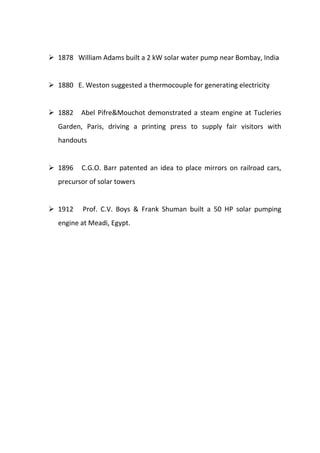  1878 William Adams built a 2 kW solar water pump near Bombay, India

 1880 E. Weston suggested a thermocouple for generating electricity

 1882

Abel Pifre&Mouchot demonstrated a steam engine at Tucleries

Garden, Paris, driving a printing press to supply fair visitors with
handouts

 1896

C.G.O. Barr patented an idea to place mirrors on railroad cars,

precursor of solar towers

 1912

Prof. C.V. Boys & Frank Shuman built a 50 HP solar pumping

engine at Meadi, Egypt.

 
