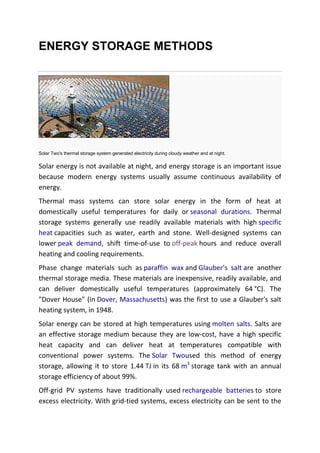 ENERGY STORAGE METHODS

Solar Two's thermal storage system generated electricity during cloudy weather and at night.

Solar energy is not available at night, and energy storage is an important issue
because modern energy systems usually assume continuous availability of
energy.
Thermal mass systems can store solar energy in the form of heat at
domestically useful temperatures for daily or seasonal durations. Thermal
storage systems generally use readily available materials with high specific
heat capacities such as water, earth and stone. Well-designed systems can
lower peak demand, shift time-of-use to off-peak hours and reduce overall
heating and cooling requirements.
Phase change materials such as paraffin wax and Glauber's salt are another
thermal storage media. These materials are inexpensive, readily available, and
can deliver domestically useful temperatures (approximately 64 °C). The
"Dover House" (in Dover, Massachusetts) was the first to use a Glauber's salt
heating system, in 1948.
Solar energy can be stored at high temperatures using molten salts. Salts are
an effective storage medium because they are low-cost, have a high specific
heat capacity and can deliver heat at temperatures compatible with
conventional power systems. The Solar Twoused this method of energy
storage, allowing it to store 1.44 TJ in its 68 m3 storage tank with an annual
storage efficiency of about 99%.
Off-grid PV systems have traditionally used rechargeable batteries to store
excess electricity. With grid-tied systems, excess electricity can be sent to the

 