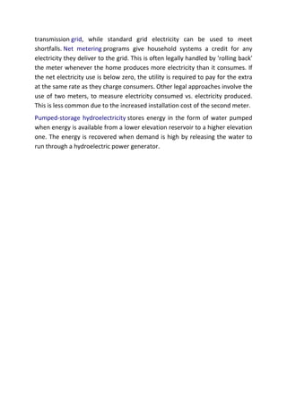 transmission grid, while standard grid electricity can be used to meet
shortfalls. Net metering programs give household systems a credit for any
electricity they deliver to the grid. This is often legally handled by 'rolling back'
the meter whenever the home produces more electricity than it consumes. If
the net electricity use is below zero, the utility is required to pay for the extra
at the same rate as they charge consumers. Other legal approaches involve the
use of two meters, to measure electricity consumed vs. electricity produced.
This is less common due to the increased installation cost of the second meter.
Pumped-storage hydroelectricity stores energy in the form of water pumped
when energy is available from a lower elevation reservoir to a higher elevation
one. The energy is recovered when demand is high by releasing the water to
run through a hydroelectric power generator.

 