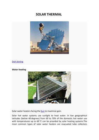SOLAR THERMAL

Dish Stirling
Water heating

Solar water heaters facing the Sun to maximize gain.
Solar hot water systems use sunlight to heat water. In low geographical
latitudes (below 40 degrees) from 60 to 70% of the domestic hot water use
with temperatures up to 60 °C can be provided by solar heating systems.The
most common types of solar water heaters are evacuated tube collectors

 