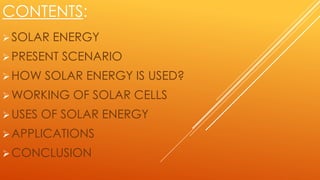 CONTENTS:
SOLAR ENERGY
PRESENT SCENARIO
HOW SOLAR ENERGY IS USED?
WORKING OF SOLAR CELLS
USES OF SOLAR ENERGY
APPLICATIONS
CONCLUSION
 