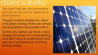 PRESENT SCENARIO:
 The fossil fuels are non renewable
sources so we cannot depend on
them forever.
 Though nuclear energy is a clean
and green energy,there are always
some problems associated with it.
 So the only option we have is solar
energy because it is a nonpolluting
and silent source of electricity and
also low maintainence and long
lasting energy.
 