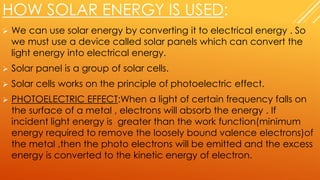 HOW SOLAR ENERGY IS USED:
 We can use solar energy by converting it to electrical energy . So
we must use a device called solar panels which can convert the
light energy into electrical energy.
 Solar panel is a group of solar cells.
 Solar cells works on the principle of photoelectric effect.
 PHOTOELECTRIC EFFECT:When a light of certain frequency falls on
the surface of a metal , electrons will absorb the energy . If
incident light energy is greater than the work function(minimum
energy required to remove the loosely bound valence electrons)of
the metal ,then the photo electrons will be emitted and the excess
energy is converted to the kinetic energy of electron.
 