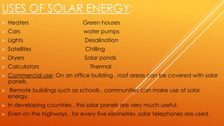 USES OF SOLAR ENERGY:
 Heaters Green houses
 Cars water pumps
 Lights Desalination
 Satellites Chilling
 Dryers Solar ponds
 Calculators Thermal
 Commercial use: On an office building , roof areas can be covered with solar
panels.
 Remote buildings such as schools , communities can make use of solar
energy.
 In developing countries , this solar panels are very much useful.
 Even on the highways , for every five kilometres ,solar telephones are used.
 