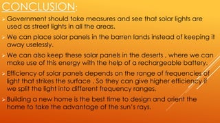 CONCLUSION:
 Government should take measures and see that solar lights are
used as street lights in all the areas.
 We can place solar panels in the barren lands instead of keeping it
away uselessly.
 We can also keep these solar panels in the deserts , where we can
make use of this energy with the help of a rechargeable battery.
 Efficiency of solar panels depends on the range of frequencies of
light that strikes the surface . So they can give higher efficiency if
we split the light into different frequency ranges.
 Building a new home is the best time to design and orient the
home to take the advantage of the sun’s rays.
 