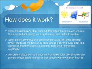 How does it work?
Solar thermal power plants uses different techniques to concentrate
the sun’s radiant energy as a heat source and make it useable.
Solar panels (Photovoltaic cells) concentrates light onto collector
tower, produces molten salt to store and release the sun’s heat in a
controlled manner to drive a steam turbine which generates
electricity.
Absorbent plates on roofs uses concentrated solar power from solar
panels to heat liquid in tubes and produces warm water for houses.
 