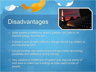 Disadvantages
Solar panels is ineffective when it gathers very little or no
thermal energy from the sun.
It doesn’t work at night without a storage device e.g. battery to
provide energy for it.
Cloudy weather and obstructing buildings makes technology
unreliable and ineffective during the day.
Very expensive installment of system and requires plenty of
land area to collect sun’s energy at rates useful to lots of
people.
 