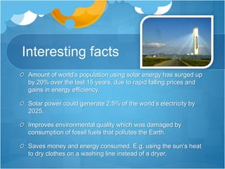 Interesting facts
Amount of world’s population using solar energy has surged up
by 20% over the last 15 years, due to rapid falling prices and
gains in energy efficiency.
Solar power could generate 2.5% of the world’s electricity by
2025.
Improves environmental quality which was damaged by
consumption of fossil fuels that pollutes the Earth.
Saves money and energy consumed. E.g. using the sun‘s heat
to dry clothes on a washing line instead of a dryer.
 
