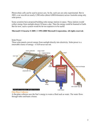 2
Photovoltaic cells can be used to power cars. So far, such cars are only experimental. But in
2003, a car was driven nearly 2,500 miles (about 4,000 kilometers) across Australia using only
solar power.
Some scientists have proposed building solar-energy stations in space. These stations would
collect energy from sunlight almost 24 hours a day. Then the energy could be beamed to Earth.
But for now, such a system would be far too expensive to be useful.
Microsoft ® Encarta ® 2009. © 1993-2008 Microsoft Corporation. All rights reserved.
Solar Power
These solar panels convert energy from sunlight directly into electricity. Solar power is a
renewable source of energy—it will never run out.
Flat-Plate Collector
A flat-plate collector uses the Sun’s energy to warm a fluid such as water. The water flows
through tubes and heats a house.
 