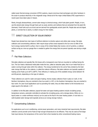 4
called ocean thermal energy conversion (OTEC) systems, require enormous heat exchangers and other hardware in
the ocean to produce electricity in the megawatt range. Almost all of the major United States OTEC experiments in
recent years have taken place in Hawaii.
Plants, through photosynthesis, convert solar energy to chemical energy, which fuels plant growth. People, in turn,
use this stored solar energy through fuels such as wood, alcohol, and methane that are extracted from the plant life
(biomass). Fossil fuels such as oil and coal are derived from geologically ancient plant life. People also eat and digest
plants, or animals fed on plants, to obtain energy for their bodies.
III DIRECT COLLECTION OF SOLAR ENERGY
People have devised two main types of artificial collectors to directly capture and utilize solar energy: flat plate
collectors and concentrating collectors. Both require large surface areas exposed to the Sun since so little of the
Sun’s energy reaches Earth’s surface. Even in areas of the United States that receive a lot of sunshine, a collector
surface as big as a two-car garage floor is needed to gather the energy that one person typically uses during a single
day.
A Flat Plate Collectors
Flat plate collectors are typically flat, thin boxes with a transparent cover that are mounted on rooftops facing the
Sun. The Sun heats a blackened metal plate inside the box, called an absorber plate, that in turn heats fluid (air or
water) running through tubes within the collector. The energy transferred to the carrier fluid, divided by the total
solar energy that falls on the collector, is called the collector efficiency. Flat plate collectors are typically capable of
heating carrier fluids up to 82°C (180°F). Their efficiency in making use of the available energy varies between 40
and 80 percent, depending on the type of collector.
These collectors are used for water and space heating. Homes employ collectors fixed in place on roofs. In the
Northern Hemisphere, they are oriented to face true south (± 20°); in the Southern Hemisphere, they are oriented to
face north. For year-round applications such as providing hot water, they are tilted relative to the horizontal at an
angle equal to the latitude ± 15°.
In addition to the flat plate collectors, typical hot-water and space heating systems include circulating pumps,
temperature sensors, automatic controllers to activate the circulating pump, and a storage device. Either air or a
liquid (water or a water-antifreeze mixture) can be used as the fluid in the solar heating system. A rock bed or a
well-insulated water storage tank typically serves as an energy storage medium.
B Concentrating Collectors
For applications such as air conditioning, central power generation, and many industrial heat requirements, flat plate
collectors cannot provide carrier fluids at high enough temperatures to be effective. They may be used as first-stage
heat input devices; the temperature of the carrier fluid is then boosted by other conventional heating means.
 