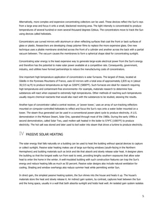 5
Alternatively, more complex and expensive concentrating collectors can be used. These devices reflect the Sun’s rays
from a large area and focus it onto a small, blackened receiving area. The light intensity is concentrated to produce
temperatures of several hundred or even several thousand degrees Celsius. The concentrators move to track the Sun
using devices called heliostats.
Concentrators use curved mirrors with aluminum or silver reflecting surfaces that coat the front or back surfaces of
glass or plastic. Researchers are developing cheap polymer films to replace the more expensive glass. One new
technique uses a pliable membrane stretched across the front of a cylinder and another across the back with a partial
vacuum between. The vacuum causes the membranes to form a spherical shape ideal for concentrating sunlight.
Concentrating solar energy is the least expensive way to generate large-scale electrical power from the Sun’s energy
and therefore has the potential to make solar power available at a competitive rate. Consequently, government,
industry, and utilities have formed partnerships to reduce the manufacturing costs of concentrators.
One important high-temperature application of concentrators is solar furnaces. The largest of these, located at
Odeillo in the Pyrenees Mountains of France, uses 63 mirrors with a total area of approximately 2,835 sq m (about
30,515 sq ft) to produce temperatures as high as 3200°C (5800°F). Such furnaces are ideal for research requiring
high temperatures and contaminant-free environments—for example, materials research to determine how
substances will react when exposed to extremely high temperatures. Other methods of reaching such temperatures
usually require chemical reactants that would also react with the substances to be studied, skewing the results.
Another type of concentrator called a central receiver, or 'power tower,' uses an array of sun-tracking reflectors
mounted on computer-controlled heliostats to reflect and focus the Sun’s rays onto a water boiler mounted on a
tower. The steam thus generated can be used in a conventional power-plant cycle to produce electricity. A U.S.
demonstration in the Mohave Desert, Solar One, operated through most of the 1980s. During the early 1990s a
second demonstration, called Solar Two, used molten salt heated in the boiler to 574°C (1065°F) to produce
electricity. The hot salt was stored and later used to boil water into steam that drove a turbine to produce electricity.
IV PASSIVE SOLAR HEATING
The solar energy that falls naturally on a building can be used to heat the building without special devices to capture
or collect sunlight. Passive solar heating makes use of large sun-facing windows (south-facing in the Northern
Hemisphere) and building materials such as brick and tile that absorb and slowly release solar heat. A designer plans
the building so that the longest walls run from east to west, providing lengthy southern exposures that allow solar
heat to enter the home in the winter. A well-insulated building with such construction features can trap the Sun’s
energy and reduce heating bills as much as 50 percent. Passive solar designs also include natural ventilation for
cooling. Shading and window overhangs also reduce summer heat while permitting winter Sun.
In direct gain, the simplest passive heating system, the Sun shines into the house and heats it up. The house’s
materials store the heat and slowly release it. An indirect gain system, by contrast, captures heat between the Sun
and the living space, usually in a wall that both absorbs sunlight and holds heat well. An isolated gain system isolates
 
