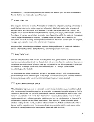 6
the heated space (a sunroom or solar greenhouse, for example) from the living space and allows the solar heat to
flow into the living area via convective loops of moving air.
V SOLAR COOLING
Solar energy can also be used for cooling. An absorption air conditioner or refrigerator uses a large solar collector to
provide the heat that drives the cooling process (see Refrigeration). Solar heat is applied to the refrigerant and
absorbent mixture, which is combined under pressure in a container called a generator or boiler. The Sun’s heat
brings the mixture to a boil. The refrigerant (often ammonia) vaporizes, rises as a gas, and reaches the condenser.
There it gives off heat and returns to liquid form. As the drops of pure refrigerant fall, they trickle into the evaporator
(freezing unit) where they evaporate vigorously. Evaporation requires heat energy, which comes from the
surroundings, and results in cooling: The refrigerant absorbs heat from the unit and cools the space. The refrigerant,
now a gas again, rejoins the mixture in the boiler to restart the process.
Absorption coolers must be adapted to operate at the normal working temperatures for flatbed solar collectors—
between 82° and 121°C (180° and 250°F) Alternatively, concentrating collectors may be used.
VI PHOTOVOLTAICS
Solar cells called photovoltaics made from thin slices of crystalline silicon, gallium arsenide, or other semiconductor
materials convert solar radiation directly into electricity. Cells with conversion efficiencies greater than 30 percent are
now available. By connecting large numbers of these cells into modules, the cost of photovoltaic electricity has been
reduced to 20 to 30 cents per kilowatt-hour. Americans currently pay 6 to 7 cents per kilowatt-hour for
conventionally generated electricity.
The simplest solar cells provide small amounts of power for watches and calculators. More complex systems can
provide electricity to houses and electric grids. Usually though, solar cells provide low power to remote, unattended
devices such as buoys, weather and communication satellites, and equipment aboard spacecraft.
VII SOLAR ENERGY FROM SPACE
A futuristic proposal to produce power on a large scale envisions placing giant solar modules in geostationary Earth
orbit. Energy generated from sunlight would then be converted to microwaves and beamed to antennas on Earth for
conversion to electric power. The Sun would shine on a solar collector in geostationary orbit almost 24 hours a day;
moreover, such a collector would be high above the atmosphere and so would receive the full power of the Sun’s
rays. Consequently, such a collector would gather eight times more light than a similar collector on the ground. To
produce as much power as five large nuclear power plants (1 billion watts each), several square miles of solar
collectors, weighing 10 million pounds, would need to be assembled in orbit. An Earth-based antenna five miles in
diameter would be required to receive the microwaves. Smaller systems could be built for remote islands, but the
economies of scale suggest advantages to a single large system (see Space Exploration).
 