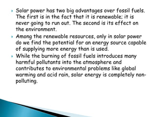  Solar power has two big advantages over fossil fuels. 
The first is in the fact that it is renewable; it is 
never going to run out. The second is its effect on 
the environment. 
 Among the renewable resources, only in solar power 
do we find the potential for an energy source capable 
of supplying more energy than is used. 
 While the burning of fossil fuels introduces many 
harmful pollutants into the atmosphere and 
contributes to environmental problems like global 
warming and acid rain, solar energy is completely non-polluting. 
 