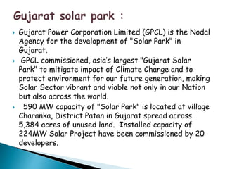  Gujarat Power Corporation Limited (GPCL) is the Nodal 
Agency for the development of "Solar Park" in 
Gujarat. 
 GPCL commissioned, asia’s largest "Gujarat Solar 
Park" to mitigate impact of Climate Change and to 
protect environment for our future generation, making 
Solar Sector vibrant and viable not only in our Nation 
but also across the world. 
 590 MW capacity of "Solar Park" is located at village 
Charanka, District Patan in Gujarat spread across 
5,384 acres of unused land. Installed capacity of 
224MW Solar Project have been commissioned by 20 
developers. 
 